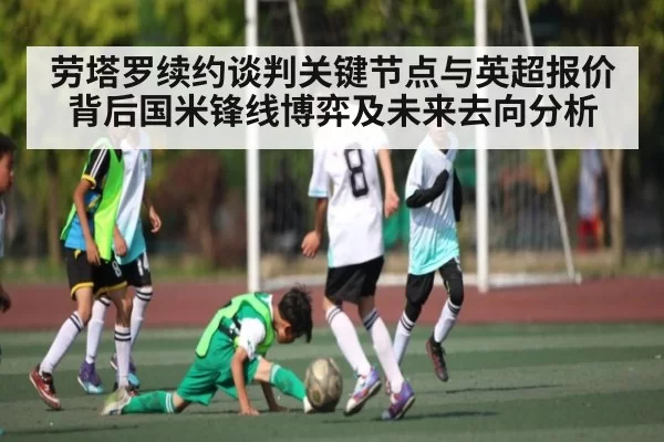 劳塔罗续约谈判关键节点与英超报价背后国米锋线博弈及未来去向分析